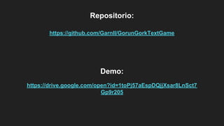 Repositorio:
https://github.com/Garnll/GorunGorkTextGame
Demo:
https://drive.google.com/open?id=1toPj57aEspDQjjXsar8LnSct7
Gp9r205
 