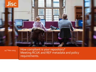 24rd Nov 2015 How compliant is your repository?
Meeting RCUK and REF metadata and policy
requirements.
 