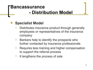 Bancassurance
       - Distribution Model

   Specialist Model
       Distributes insurance product through generally
        employees or representatives of the insurance
        company
       Bankers help to identify the prospects who
        further contacted by insurance professionals
       Requires less training and higher compensation
        to support the referral process
       It lengthens the process of sale

                                                          10
 
