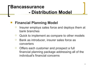 Bancassurance
       - Distribution Model

   Financial Planning Model
       Insurer employs sales force and deploys them at
        bank branches
       Quick to implement as compare to other models
       Bank as introducer, insurer sales force as
        converters
       Offers each customer and prospect a full
        financial planning package addressing all of the
        individual's financial concerns

                                                       11
 