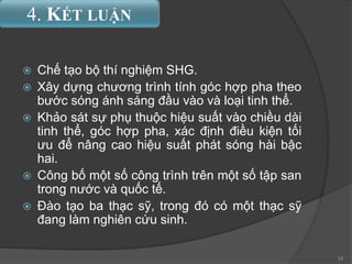  Chế tạo bộ thí nghiệm SHG.
 Xây dựng chương trình tính góc hợp pha theo
bước sóng ánh sáng đầu vào và loại tinh thể.
 Khảo sát sự phụ thuộc hiệu suất vào chiều dài
tinh thể, góc hợp pha, xác định điều kiện tối
ưu để nâng cao hiệu suất phát sóng hài bậc
hai.
 Công bố một số công trình trên một số tập san
trong nước và quốc tế.
 Đào tạo ba thạc sỹ, trong đó có một thạc sỹ
đang làm nghiên cứu sinh.
4. KẾT LUẬN
28
 