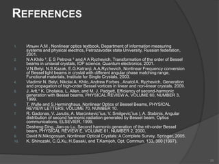 REFERENCES
1. Ильин А.М , Nonlinear optics textbook, Department of information measuring
systems and physical electrics, Petrozavodsk state University, Russian federation,
2001.
2. N A Khilo 1, E S Petrova 1 and A A Ryzhevich, Transformation of the order of Bessel
beams in uniaxial crystals, IOP science, Quantum electronics, 2001.
3. V.N.Belyi, N.S.Kazak, E.G.Katranji, A.A.Ryzhevich, Nonlinear Frequency conversion
of Bessel light beams in crystal with different angular phase matching range,
Functional materials, Institute for Single Crystals, 2003.
4. Vladimir N. Belyi, Nikolai A. Khilo, Andrew Forbes , Anatol A. Ryzhevich, Generation
and propagation of high-order Bessel vortices in linear and non-linear crystals, 2009.
5. J. Arlt,* K. Dholakia, L. Allen, and M. J. Padgett, Efficiency of second-harmonic
generation with Bessel beams, PHYSICAL REVIEW A, VOLUME 60, NUMBER 3,
1999.
6. T. Wulle and S.Herminghaus, Nonlinear Optics of Bessel Beams, PHYSICAL
REVIEW LETTERS, VOLUME 70, NUMBER 10.
7. R. Gadonas, V. Jarutis, A. Marcinkevicˇius, V. Smilgevicˇius ), A. Stabinis, Angular
distribution of second harmonic radiation generated by Bessel beam, Optics
communications, ELSEVIER, 1999.
8. Desheng Ding, Jian-yu Lu, Second harmonic generation of the nth-order Bessel
beam, PHYSICAL REVIEW E, VOLUME 61, NUMBER 2, 2000.
9. David N.Nikogosyan, Nonlinear Optical Crystals: A Complete Survey, Springer, 2005.
10. K. Shinozaki, C.Q.Xu, H.Sasaki, and T.Kamijoh, Opt. Commun. 133, 300 (1997).
29
 