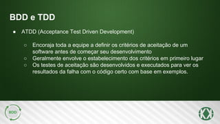 BDD e TDD
● ATDD (Acceptance Test Driven Development)
○ Encoraja toda a equipe a definir os critérios de aceitação de um
software antes de começar seu desenvolvimento
○ Geralmente envolve o estabelecimento dos critérios em primeiro lugar
○ Os testes de aceitação são desenvolvidos e executados para ver os
resultados da falha com o código certo com base em exemplos.
 