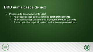 BDD numa casca de noz
● Processo de desenvolvimento BDD
○ As especificações são elaboradas colaborativamente
○ As especificações utilizam uma linguagem comum (ubíqua)
○ A execução das especificações resultam em rápido feedback
 