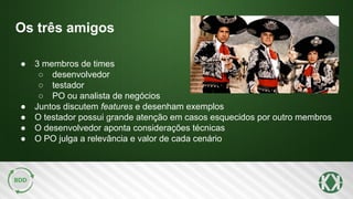 Os três amigos
● 3 membros de times
○ desenvolvedor
○ testador
○ PO ou analista de negócios
● Juntos discutem features e desenham exemplos
● O testador possui grande atenção em casos esquecidos por outro membros
● O desenvolvedor aponta considerações técnicas
● O PO julga a relevância e valor de cada cenário
 