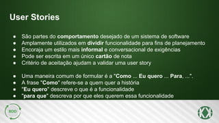 User Stories
● São partes do comportamento desejado de um sistema de software
● Amplamente utilizados em dividir funcionalidade para fins de planejamento
● Encoraja um estilo mais informal e conversacional de exigências
● Pode ser escrita em um único cartão de nota
● Critério de aceitação ajudam a validar uma user story
● Uma maneira comum de formular é a "Como ... Eu quero ... Para, ...".
● A frase "Como" refere-se a quem quer a história
● "Eu quero" descreve o que é a funcionalidade
● "para que" descreva por que eles querem essa funcionalidade
 