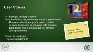 User Stories
● Exemplo vending machine
Consulta de itens disponíveis na máquina pelo browser
Como um cliente, eu gostaria de consultar
os itens disponíveis na máquina pelo browser,
para decidir qual o produto que irei comprar
antecipadamente.
Critério de aceitação
- Precisa suportar IE 8
 