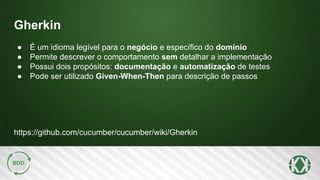 Gherkin
https://github.com/cucumber/cucumber/wiki/Gherkin
● É um idioma legível para o negócio e específico do domínio
● Permite descrever o comportamento sem detalhar a implementação
● Possui dois propósitos: documentação e automatização de testes
● Pode ser utilizado Given-When-Then para descrição de passos
 