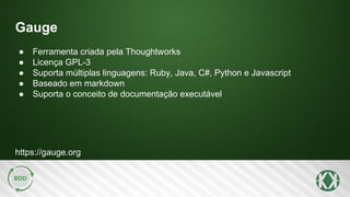 Gauge
https://gauge.org
● Ferramenta criada pela Thoughtworks
● Licença GPL-3
● Suporta múltiplas linguagens: Ruby, Java, C#, Python e Javascript
● Baseado em markdown
● Suporta o conceito de documentação executável
 