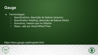 Gauge
https://docs.gauge.org/longstart.html
● Terminologias
○ Specifications, descrição de feature (arquivo)
○ Specification Heading, descrição de feature (título)
○ Scenarios, mesmo que no Gherkin
○ Steps, vale por Given/When/Then
 