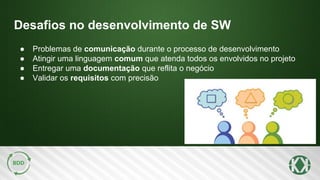 Desafios no desenvolvimento de SW
● Problemas de comunicação durante o processo de desenvolvimento
● Atingir uma linguagem comum que atenda todos os envolvidos no projeto
● Entregar uma documentação que reflita o negócio
● Validar os requisitos com precisão
 