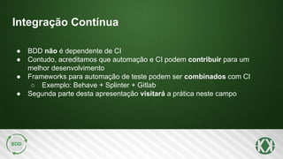 Integração Contínua
● BDD não é dependente de CI
● Contudo, acreditamos que automação e CI podem contribuir para um
melhor desenvolvimento
● Frameworks para automação de teste podem ser combinados com CI
○ Exemplo: Behave + Splinter + Gitlab
● Segunda parte desta apresentação visitará a prática neste campo
 