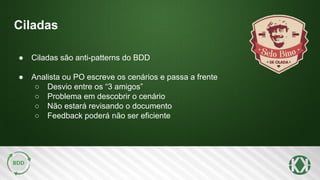 Ciladas
● Ciladas são anti-patterns do BDD
● Analista ou PO escreve os cenários e passa a frente
○ Desvio entre os “3 amigos”
○ Problema em descobrir o cenário
○ Não estará revisando o documento
○ Feedback poderá não ser eficiente
 