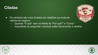 Ciladas
● Os cenários são mais focados em detalhes ao invés de
valores do negócio
○ Quando “O quê” vem na frente de “Por quê?” e “Como”
○ Importante se perguntar o porquê estão escrevendo o cenário
 