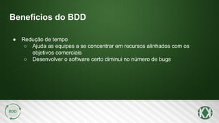 Benefícios do BDD
● Redução de tempo
○ Ajuda as equipes a se concentrar em recursos alinhados com os
objetivos comerciais
○ Desenvolver o software certo diminui no número de bugs
 