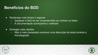 Benefícios do BDD
● Mudanças mais fáceis e seguras
○ Qualquer é fácil de ser compreendida por ambos os lados
○ A documentação acompanha o software
● Entregas mais rápidas
○ Não é mais necessário escrever uma descrição de teste durante a
homologação
 