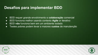 Desafios para implementar BDD
● BDD requer grande envolvimento e colaboração comercial
● BDD funciona melhor usando contexto Agile or iterativo
● BDD não funciona bem em um ambiente isolado
● Testes pobres podem levar a maiores custos de manutenção
 