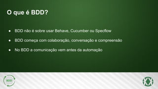 O que é BDD?
● BDD não é sobre usar Behave, Cucumber ou Specflow
● BDD começa com colaboração, conversação e compreensão
● No BDD a comunicação vem antes da automação
 