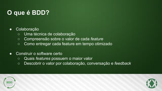 O que é BDD?
● Colaboração
○ Uma técnica de colaboração
○ Compreensão sobre o valor de cada feature
○ Como entregar cada feature em tempo otimizado
● Construir o software certo
○ Quais features possuem o maior valor
○ Descobrir o valor por colaboração, conversação e feedback
 