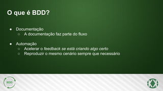 O que é BDD?
● Documentação
○ A documentação faz parte do fluxo
● Automação
○ Acelerar o feedback se está criando algo certo
○ Reproduzir o mesmo cenário sempre que necessário
 