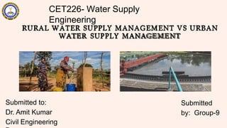 CET226- Water Supply
Engineering
RURAL WATER SUPPLY MANAGEMENT VS URBAN
WATER SUPPLY MANAGEMENT
Submitted to:
Dr. Amit Kumar
Civil Engineering
Submitted
by: Group-9
 