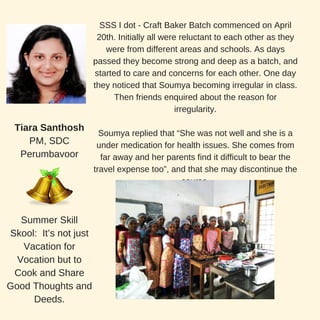 SSS I dot - Craft Baker Batch commenced on April
20th. Initially all were reluctant to each other as they
were from different areas and schools. As days
passed they become strong and deep as a batch, and
started to care and concerns for each other. One day
they noticed that Soumya becoming irregular in class.
Then friends enquired about the reason for
irregularity.
Soumya replied that “She was not well and she is a
under medication for health issues. She comes from
far away and her parents find it difficult to bear the
travel expense too”, and that she may discontinue the
course.
Tiara Santhosh
PM, SDC
Perumbavoor
Summer Skill
Skool: It’s not just
Vacation for
Vocation but to
Cook and Share
Good Thoughts and
Deeds.
 