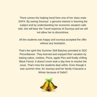 There comes the helping hand from one of her class mate
SAFA. By seeing Soumya` s genuine interest in learning the
subject and by understanding her economic situation safa
told, she will bear the Travel expense of Soumya and we will
not allow her to discontinue.
All the students was happy and soumya accepted the offer
without any hesitation.
That’s the spirit this Summer Skill Batches provided to SDC
Perumbavoor. They learned and enjoyed their vacation by
baking cakes, cookies, Pizza, apple Pies and finally chilling
Black Forest. It doesn’t even took a day time to resolve the
issue. That’s how the students deal within. Even though it
was summer time, for soumya and her family it became a
Winter because of Safa!!!
 