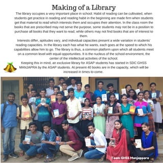 The library occupies a very important place in school. Habit of reading can be cultivated, when
students get practice in reading and reading habit in the beginning are made firm when students
get that material to read which interests them and occupies their attention. In the class room the
books that are prescribed may not serve the purpose, some students may not be in a position to
purchase all books that they want to read, while others may not find books that are of interest to
them.
Interests differ, aptitudes vary, and individual capacities present a wide variation in students’
reading capacities. In the library each has what he wants, each goes at the speed to which his
capabilities allow him to go. The library is thus, a common platform upon which all students meet
on a common level with equal opportunities. It is the nucleus of the school environment, the
center of the intellectual activities of the school.
Keeping this in mind, an exclusive library for ASAP students has started in SDC GHSS
MANJAPRA by the ASAP students. At present 40 books are in the capacity, which will be
increased in times to come.
Team GHSS Manjappara
Making of a Library
 