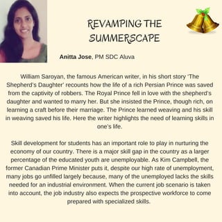 REVAMPING THE
SUMMERSCAPE
Anitta Jose, PM SDC Aluva
William Saroyan, the famous American writer, in his short story ‘The
Shepherd’s Daughter’ recounts how the life of a rich Persian Prince was saved
from the captivity of robbers. The Royal Prince fell in love with the shepherd’s
daughter and wanted to marry her. But she insisted the Prince, though rich, on
learning a craft before their marriage. The Prince learned weaving and his skill
in weaving saved his life. Here the writer highlights the need of learning skills in
one’s life.
Skill development for students has an important role to play in nurturing the
economy of our country. There is a major skill gap in the country as a larger
percentage of the educated youth are unemployable. As Kim Campbell, the
former Canadian Prime Minister puts it, despite our high rate of unemployment,
many jobs go unfilled largely because, many of the unemployed lacks the skills
needed for an industrial environment. When the current job scenario is taken
into account, the job industry also expects the prospective workforce to come
prepared with specialized skills.
 