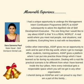 I had a unique opportunity to undergo the Management
Intern Certification Programme (MICP) at ASAP
subsequently to adore the dignified role of Skill
Development Executive . The one thing that I would like to
say about ASAP is that “It is a REAL WORLD”. A real
world where you meet real people, real situations, real
problems. Everything here is real with no boundaries.
Unlike other internships, ASAP gives me an opportunity to
work and be part of this big world, where I get to manage
office, students, training partners. ASAP gives a platform
where I can put into practise those things which I have
learned so far during my education. Dealing with a real life
practical scenario is far different from what I have learned
inside the four pillars. Here every individual gets a
respectable space which you will not get in any other
organisation.
I cherish being an ASAPian and I am proud to say that I
am a part of this family…
Memorable Experience.............
Sara Sareena Paul
State Head - Skill
Dentacre Dental Lab .
 
