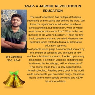 The word “education” has multiple definitions,
depending on the source that defines the word. We
know the significance of education to achieve
almost anything, but from whom, what or where
must this education come from? What is the true
meaning of the word “education”? These are few
basic questions come to our mind whenever we
deal with topics related to formal or alternative
education systems.
Most people would judge how educated you are by
the amount of schooling you achieved or how
much of a bookworm you are. If looked up in many
dictionaries, a definition would be something like
“to develop the knowledge, skill, or character of”.
This cannot mean that it is only acquired from
formal schooling. Reading every book in the world
could not educate you on certain things. This basic
idea is where many people go wrong and ASAP
has its foundation.
ASAP- A JASMINE REVOLUTION IN
EDUCATION
Jijo Varghese
SDE, ASAP
 