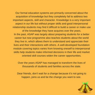 Our formal education systems are primarily concerned about the
acquisition of knowledge but they completely fail to address two
important aspects, skill and character. Knowledge is a very important
aspect in our life but without proper skills and good interpersonal
relationship students may find it difficult to build a career or make use
of the knowledge they have acquires over the years.
In the past, ASAP was largely about preparing students for a better
career but now programme also teaches students about the world
they live in, which allows them to understand and appreciate their
lives and their interactions with others. A well-developed foundation
module covering topics varies from knowing oneself to interpersonal
skills help students make informed decisions in their life and market
oriented skill courses widen the career opportunities.
Over the years ASAP has managed to transform the lives of
thousands of students and families across the state.
Dear friends, don’t wait for a change because it’s not going to
happen, joins us and be the change you want to see.
 