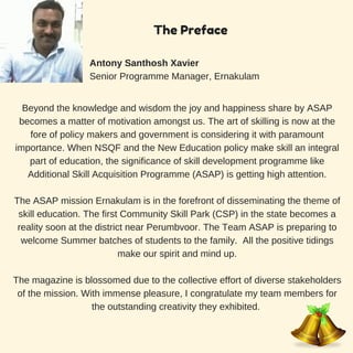 Beyond the knowledge and wisdom the joy and happiness share by ASAP
becomes a matter of motivation amongst us. The art of skilling is now at the
fore of policy makers and government is considering it with paramount
importance. When NSQF and the New Education policy make skill an integral
part of education, the significance of skill development programme like
Additional Skill Acquisition Programme (ASAP) is getting high attention.
The ASAP mission Ernakulam is in the forefront of disseminating the theme of
skill education. The first Community Skill Park (CSP) in the state becomes a
reality soon at the district near Perumbvoor. The Team ASAP is preparing to
welcome Summer batches of students to the family. All the positive tidings
make our spirit and mind up.
The magazine is blossomed due to the collective effort of diverse stakeholders
of the mission. With immense pleasure, I congratulate my team members for
the outstanding creativity they exhibited.
Antony Santhosh Xavier
Senior Programme Manager, Ernakulam
The Preface
 