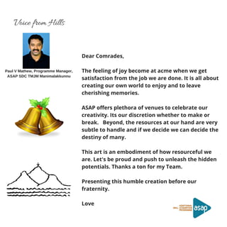 Voice from Hills
Paul V Mathew, Programme Manager,
ASAP SDC TMJM Manimalakkunnu
Dear Comrades, 
The feeling of joy become at acme when we get
satisfaction from the job we are done. It is all about
creating our own world to enjoy and to leave
cherishing memories.  
ASAP offers plethora of venues to celebrate our
creativity. Its our discretion whether to make or
break.   Beyond, the resources at our hand are very
subtle to handle and if we decide we can decide the
destiny of many.
This art is an embodiment of how resourceful we
are. Let's be proud and push to unleash the hidden
potentials. Thanks a ton for my Team.
Presenting this humble creation before our
fraternity.
 
Love
 
