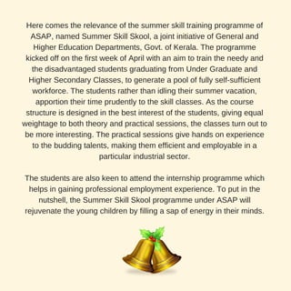 Here comes the relevance of the summer skill training programme of
ASAP, named Summer Skill Skool, a joint initiative of General and
Higher Education Departments, Govt. of Kerala. The programme
kicked off on the first week of April with an aim to train the needy and
the disadvantaged students graduating from Under Graduate and
Higher Secondary Classes, to generate a pool of fully self-sufficient
workforce. The students rather than idling their summer vacation,
apportion their time prudently to the skill classes. As the course
structure is designed in the best interest of the students, giving equal
weightage to both theory and practical sessions, the classes turn out to
be more interesting. The practical sessions give hands on experience
to the budding talents, making them efficient and employable in a
particular industrial sector.
The students are also keen to attend the internship programme which
helps in gaining professional employment experience. To put in the
nutshell, the Summer Skill Skool programme under ASAP will
rejuvenate the young children by filling a sap of energy in their minds.
 