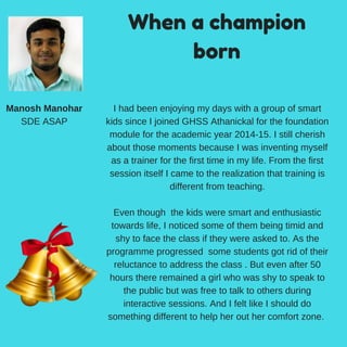 When a champion
born
Manosh Manohar
SDE ASAP
I had been enjoying my days with a group of smart
kids since I joined GHSS Athanickal for the foundation
module for the academic year 2014-15. I still cherish
about those moments because I was inventing myself
as a trainer for the first time in my life. From the first
session itself I came to the realization that training is
different from teaching.
Even though the kids were smart and enthusiastic
towards life, I noticed some of them being timid and
shy to face the class if they were asked to. As the
programme progressed some students got rid of their
reluctance to address the class . But even after 50
hours there remained a girl who was shy to speak to
the public but was free to talk to others during
interactive sessions. And I felt like I should do
something different to help her out her comfort zone.
 