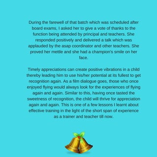 During the farewell of that batch which was scheduled after
board exams, I asked her to give a vote of thanks to the
function being attended by principal and teachers. She
responded positively and delivered a talk which was
applauded by the asap coordinator and other teachers. She
proved her mettle and she had a champion's smile on her
face.
Timely appreciations can create positive vibrations in a child
thereby leading him to use his/her potential at its fullest to get
recognition again. As a film dialogue goes, those who once
enjoyed flying would always look for the experiences of flying
again and again. Similar to this, having once tasted the
sweetness of recognition, the child will thrive for appreciation
again and again. This is one of a few lessons I learnt about
effective training in the light of the short span of experience
as a trainer and teacher till now.
 