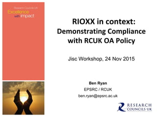 RIOXX in context:
Demonstrating Compliance
with RCUK OA Policy
Jisc Workshop, 24 Nov 2015
Ben Ryan
EPSRC / RCUK
ben.ryan@epsrc.ac.uk
 