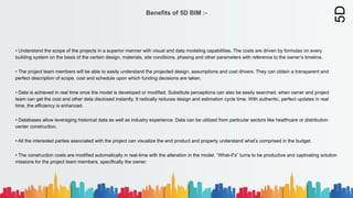 Benefits of 5D BIM :-
• Understand the scope of the projects in a superior manner with visual and data modeling capabilities. The costs are driven by formulas on every
building system on the basis of the certain design, materials, site conditions, phasing and other parameters with reference to the owner’s timeline.
• The project team members will be able to easily understand the projected design, assumptions and cost drivers. They can obtain a transparent and
perfect description of scope, cost and schedule upon which funding decisions are taken.
• Data is achieved in real time once the model is developed or modified. Substitute perceptions can also be easily searched, when owner and project
team can get the cost and other data disclosed instantly. It radically reduces design and estimation cycle time. With authentic, perfect updates in real
time, the efficiency is enhanced.
• Databases allow leveraging historical data as well as industry experience. Data can be utilized from particular sectors like healthcare or distribution
center construction.
• All the interested parties associated with the project can visualize the end product and properly understand what’s comprised in the budget.
• The construction costs are modified automatically in real-time with the alteration in the model. “What-if’s” turns to be productive and captivating solution
missions for the project team members, specifically the owner.
5D
 