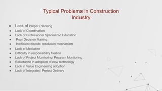 Typical Problems in Construction
Industry
● Lack of Proper Planning
● Lack of Coordination
● Lack of Professional Specialized Education
● Poor Decision Making
● Inefficient dispute resolution mechanism
● Lack of Mediation
● Difficulty in responsibility fixation
● Lack of Project Monitoring/ Program Monitoring
● Reluctance in adoption of new technology
● Lack in Value Engineering adoption
● Lack of Integrated Project Delivery
 
