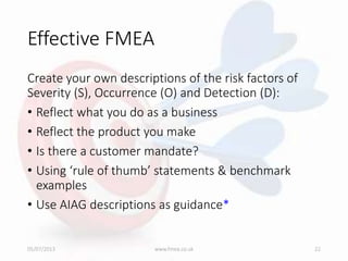 Effective FMEA
Create your own descriptions of the risk factors of
Severity (S), Occurrence (O) and Detection (D):
• Reflect what you do as a business
• Reflect the product you make
• Is there a customer mandate?
• Using ‘rule of thumb’ statements & benchmark
examples
• Use AIAG descriptions as guidance*
05/07/2013 www.fmea.co.uk 22
 