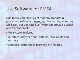 Use Software for FMEA
Due to the complexities of modern products &
processes, software is essential. Many companies use
MS Excel, but dedicated software can provide a visual
representation of:
• the system analysed
• interfaces between sub-systems, plus inputs and
outputs
• complex relationships between the failures
05/07/2013 www.fmea.co.uk 23
 
