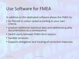 Use Software for FMEA
In addition to this dedicated software allows the FMEA to:
• be filtered or colour coded according to your own
criteria
• produce additional statistical data and additional quality
documentation as a consequence
• Switch easily between FMEA form layouts
• handles variances
• Supports delegation and tracking of corrective measures
05/07/2013 www.fmea.co.uk 24
 