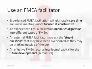 Use an FMEA facilitator
• Experienced FMEA facilitation will ultimately save time
and make meetings more focused & constructive.
• An experienced FMEA facilitation minimises digression
into different types of FMEA.
• An external FMEA facilitator may ask the ‘stupid
questions’ that may have been overlooked as they may
be thinking outside of the box
• An effective FMEA records intellectual capital for the
future developments (semantics)
05/07/2013 www.fmea.co.uk 25
 