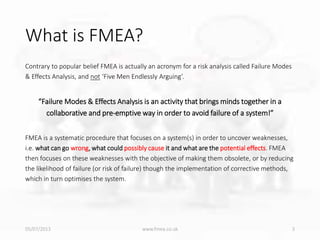 What is FMEA?
Contrary to popular belief FMEA is actually an acronym for a risk analysis called Failure Modes
& Effects Analysis, and not ‘Five Men Endlessly Arguing’.
“Failure Modes & Effects Analysis is an activity that brings minds together in a
collaborative and pre-emptive way in order to avoid failure of a system!”
FMEA is a systematic procedure that focuses on a system(s) in order to uncover weaknesses,
i.e. what can go wrong, what could possibly cause it and what are the potential effects. FMEA
then focuses on these weaknesses with the objective of making them obsolete, or by reducing
the likelihood of failure (or risk of failure) though the implementation of corrective methods,
which in turn optimises the system.
05/07/2013 www.fmea.co.uk 3
 