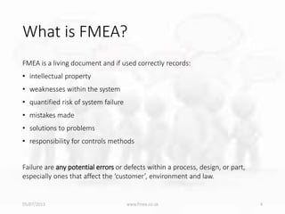 What is FMEA?
FMEA is a living document and if used correctly records:
• intellectual property
• weaknesses within the system
• quantified risk of system failure
• mistakes made
• solutions to problems
• responsibility for controls methods
Failure are any potential errors or defects within a process, design, or part,
especially ones that affect the ‘customer’, environment and law.
05/07/2013 www.fmea.co.uk 4
 