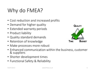 Why do FMEA?
• Cost reduction and increased profits
• Demand for higher quality
• Extended warranty periods
• Product liability
• Quality standard demands
• Retention of knowledge
• Make processes more robust
• Enhanced communication within the business, customer
& suppliers
• Shorter development times
• Functional Safety & Reliability
05/07/2013 www.fmea.co.uk 6
 