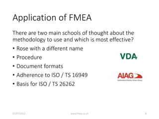 Application of FMEA
There are two main schools of thought about the
methodology to use and which is most effective?
• Rose with a different name
• Procedure
• Document formats
• Adherence to ISO / TS 16949
• Basis for ISO / TS 26262
05/07/2013 www.fmea.co.uk 8
 