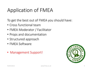 Application of FMEA
To get the best out of FMEA you should have:
• Cross functional team
• FMEA Moderator / Facilitator
• Props and documentation
• Structured approach
• FMEA Software
• Management Support!
05/07/2013 www.fmea.co.uk 9
 