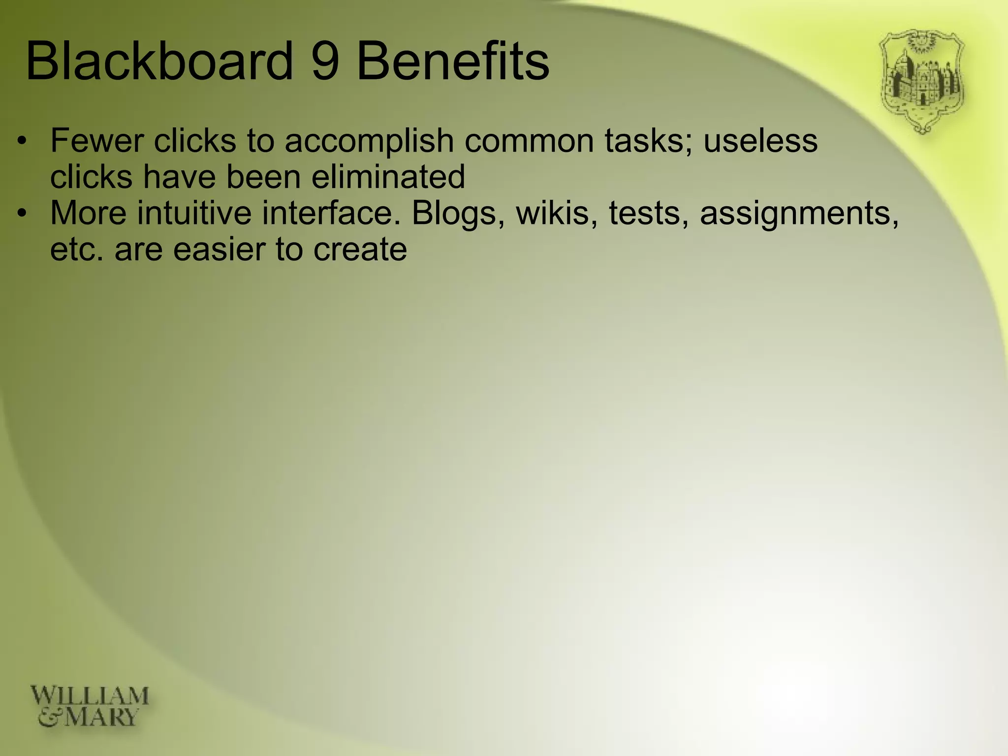 Blackboard 9 Benefits Fewer clicks to accomplish common tasks; useless  clicks have been eliminated More intuitive interface. Blogs, wikis, tests, assignments, etc. are easier to create 